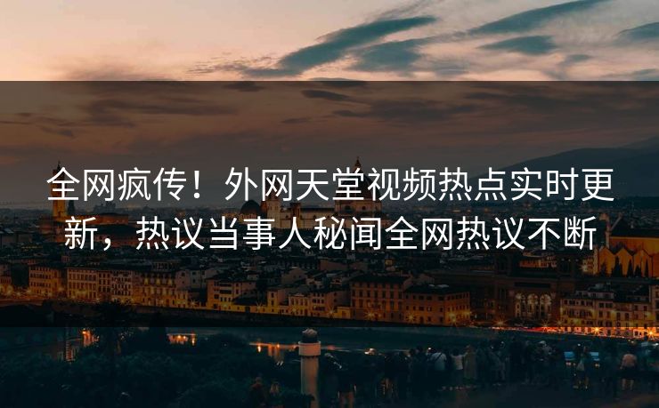 全网疯传！外网天堂视频热点实时更新，热议当事人秘闻全网热议不断