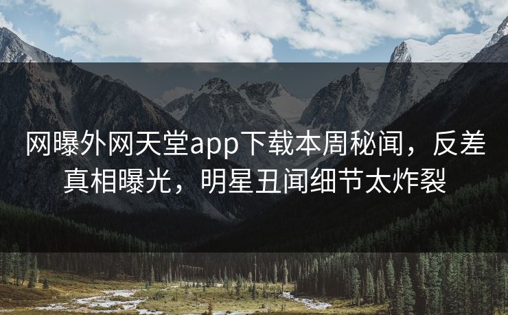 网曝外网天堂app下载本周秘闻，反差真相曝光，明星丑闻细节太炸裂