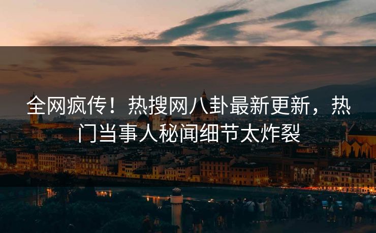 全网疯传！热搜网八卦最新更新，热门当事人秘闻细节太炸裂