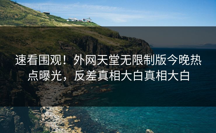 速看围观！外网天堂无限制版今晚热点曝光，反差真相大白真相大白