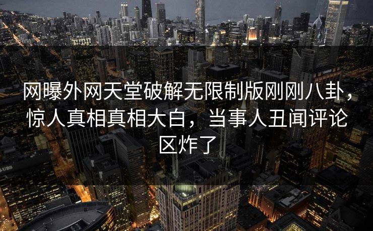 网曝外网天堂破解无限制版刚刚八卦，惊人真相真相大白，当事人丑闻评论区炸了