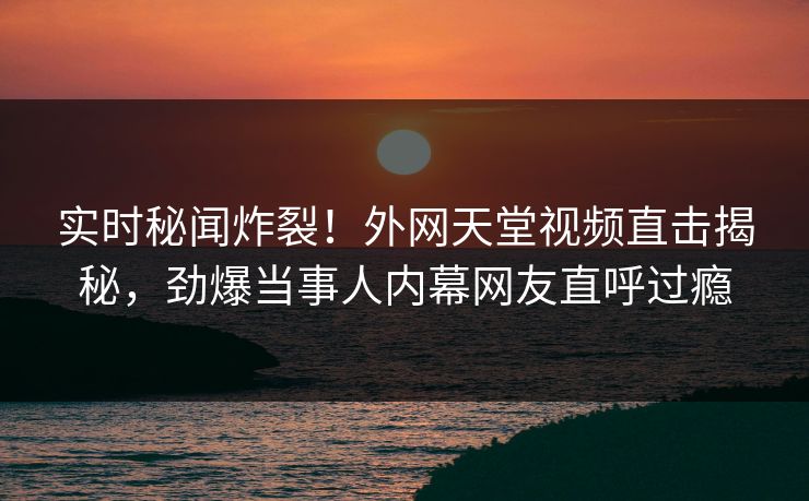 实时秘闻炸裂！外网天堂视频直击揭秘，劲爆当事人内幕网友直呼过瘾