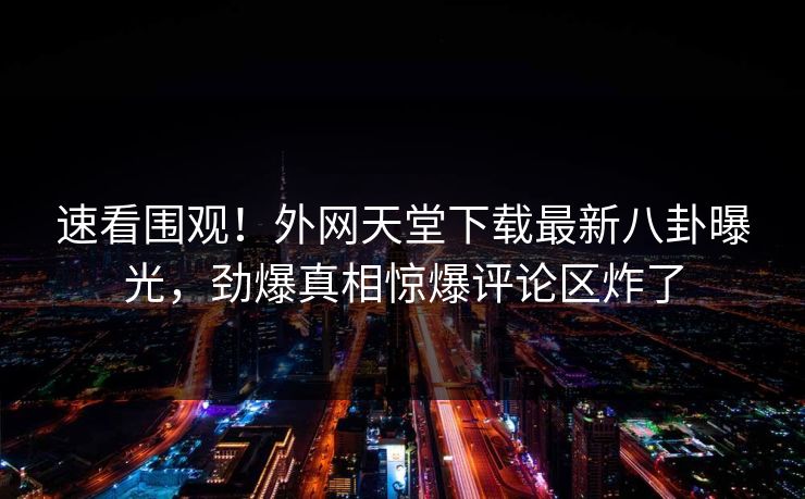 速看围观！外网天堂下载最新八卦曝光，劲爆真相惊爆评论区炸了