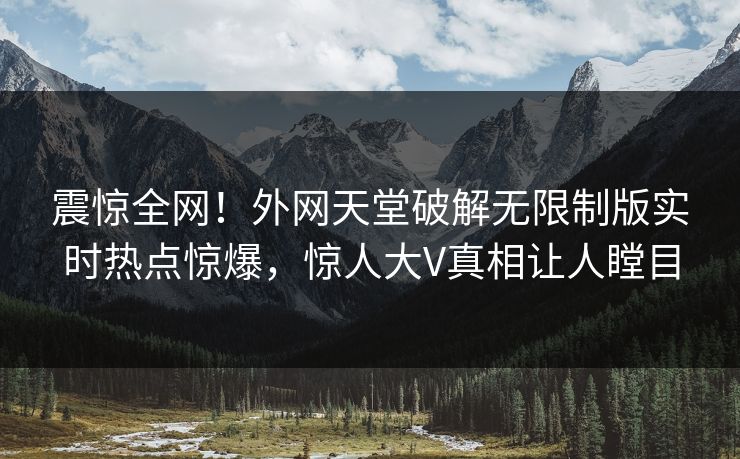震惊全网！外网天堂破解无限制版实时热点惊爆，惊人大V真相让人瞠目