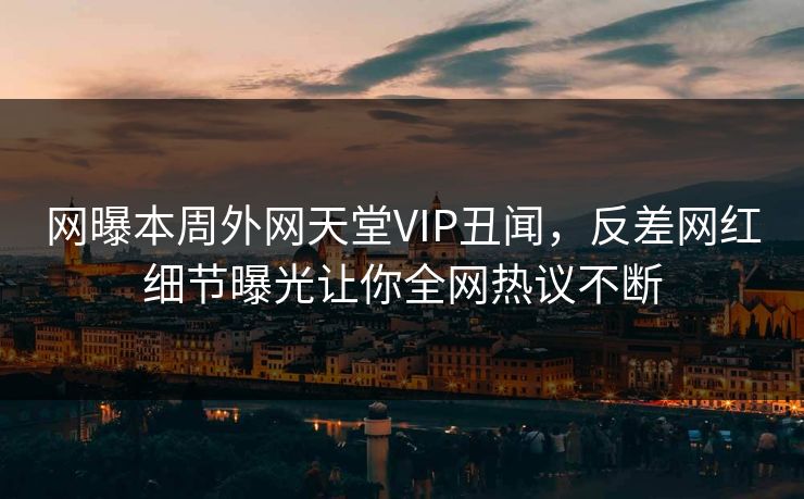 网曝本周外网天堂VIP丑闻，反差网红细节曝光让你全网热议不断