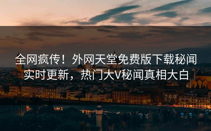 全网疯传！外网天堂免费版下载秘闻实时更新，热门大V秘闻真相大白
