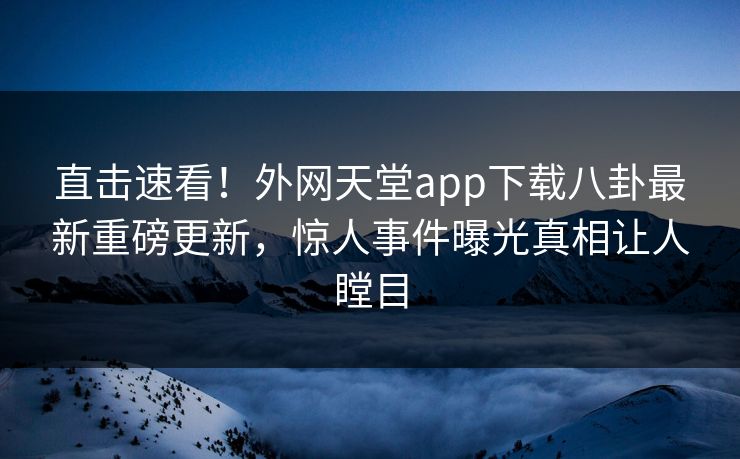 直击速看！外网天堂app下载八卦最新重磅更新，惊人事件曝光真相让人瞠目