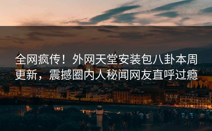 全网疯传！外网天堂安装包八卦本周更新，震撼圈内人秘闻网友直呼过瘾