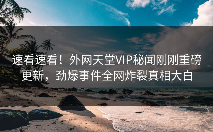 速看速看！外网天堂VIP秘闻刚刚重磅更新，劲爆事件全网炸裂真相大白