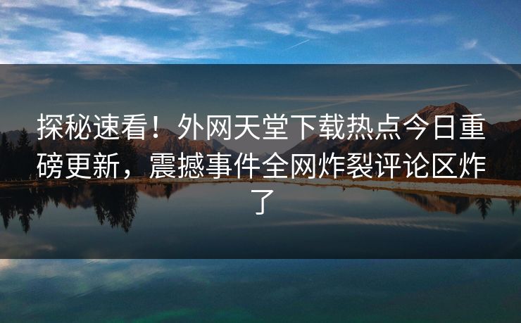 探秘速看！外网天堂下载热点今日重磅更新，震撼事件全网炸裂评论区炸了