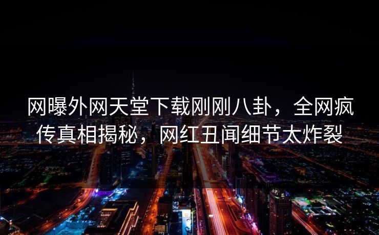 网曝外网天堂下载刚刚八卦，全网疯传真相揭秘，网红丑闻细节太炸裂