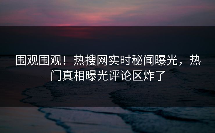 围观围观！热搜网实时秘闻曝光，热门真相曝光评论区炸了