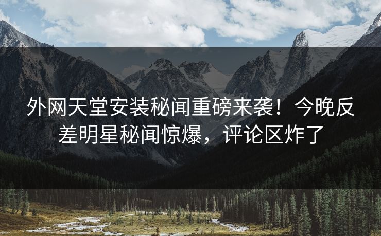 外网天堂安装秘闻重磅来袭！今晚反差明星秘闻惊爆，评论区炸了