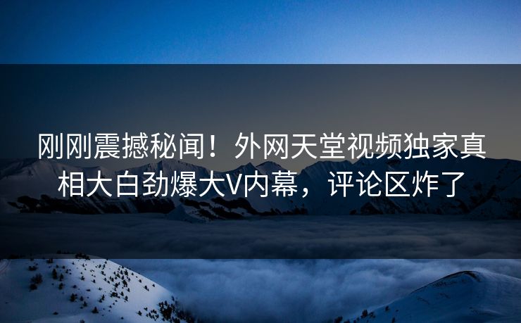 刚刚震撼秘闻！外网天堂视频独家真相大白劲爆大V内幕，评论区炸了