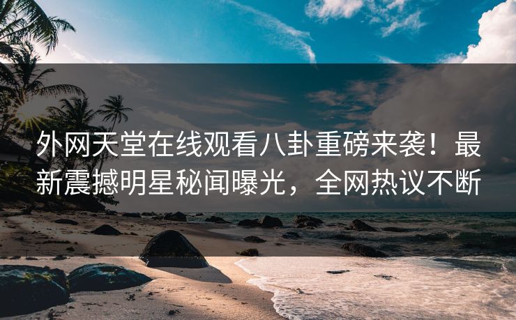 外网天堂在线观看八卦重磅来袭！最新震撼明星秘闻曝光，全网热议不断
