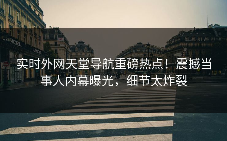 实时外网天堂导航重磅热点！震撼当事人内幕曝光，细节太炸裂