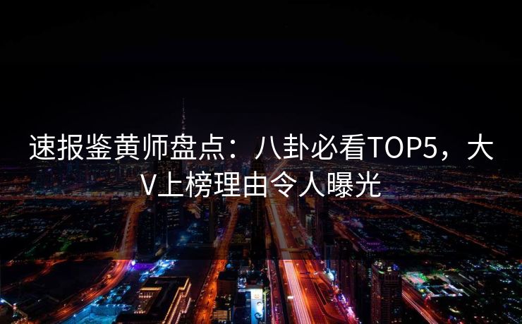 速报鉴黄师盘点：八卦必看TOP5，大V上榜理由令人曝光