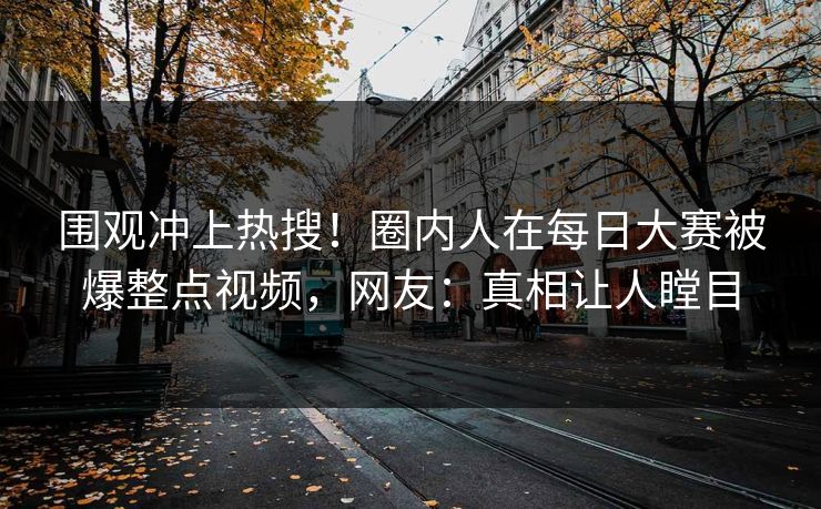 围观冲上热搜！圈内人在每日大赛被爆整点视频，网友：真相让人瞠目