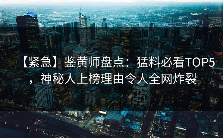 【紧急】鉴黄师盘点：猛料必看TOP5，神秘人上榜理由令人全网炸裂
