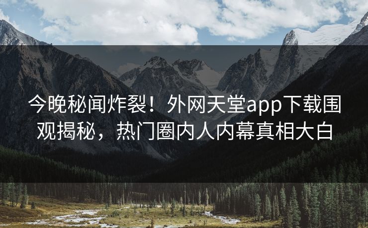 今晚秘闻炸裂！外网天堂app下载围观揭秘，热门圈内人内幕真相大白