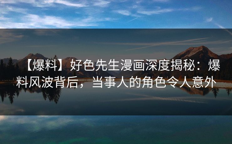 【爆料】好色先生漫画深度揭秘：爆料风波背后，当事人的角色令人意外