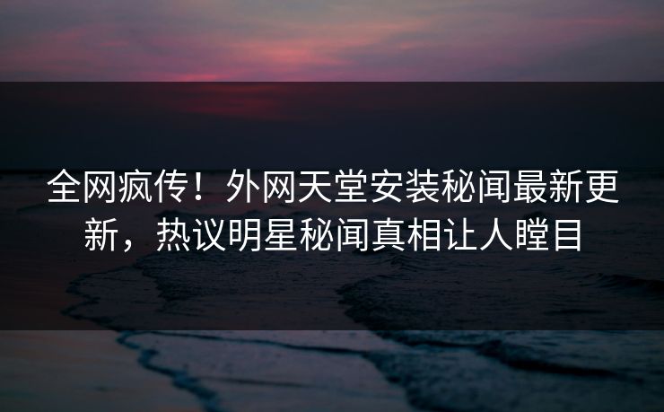 全网疯传！外网天堂安装秘闻最新更新，热议明星秘闻真相让人瞠目