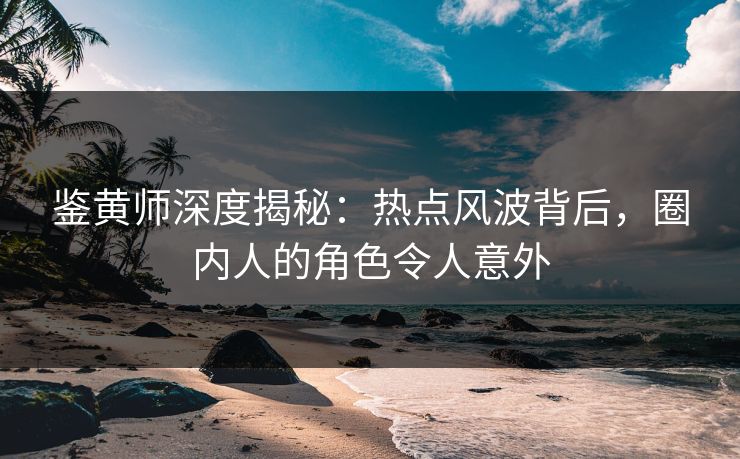 鉴黄师深度揭秘：热点风波背后，圈内人的角色令人意外