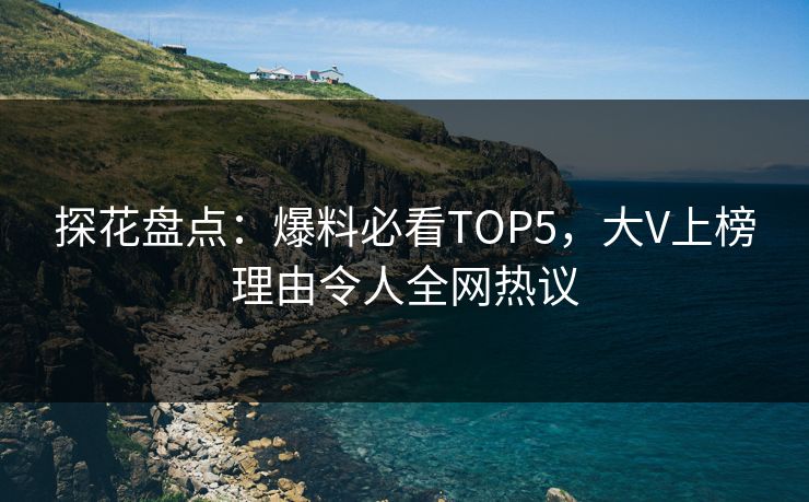 探花盘点：爆料必看TOP5，大V上榜理由令人全网热议