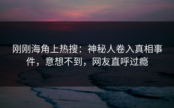 刚刚海角上热搜：神秘人卷入真相事件，意想不到，网友直呼过瘾
