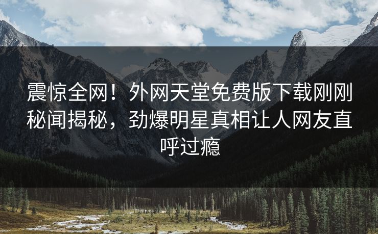 震惊全网！外网天堂免费版下载刚刚秘闻揭秘，劲爆明星真相让人网友直呼过瘾