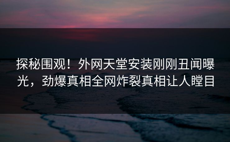 探秘围观！外网天堂安装刚刚丑闻曝光，劲爆真相全网炸裂真相让人瞠目