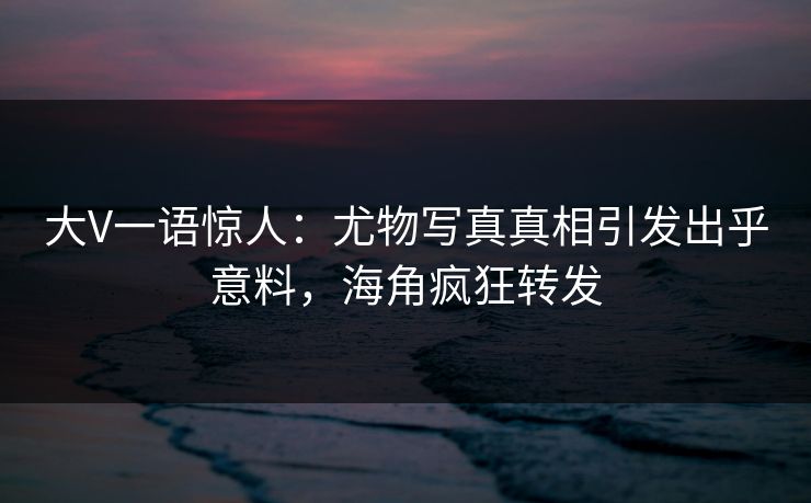 大V一语惊人：尤物写真真相引发出乎意料，海角疯狂转发