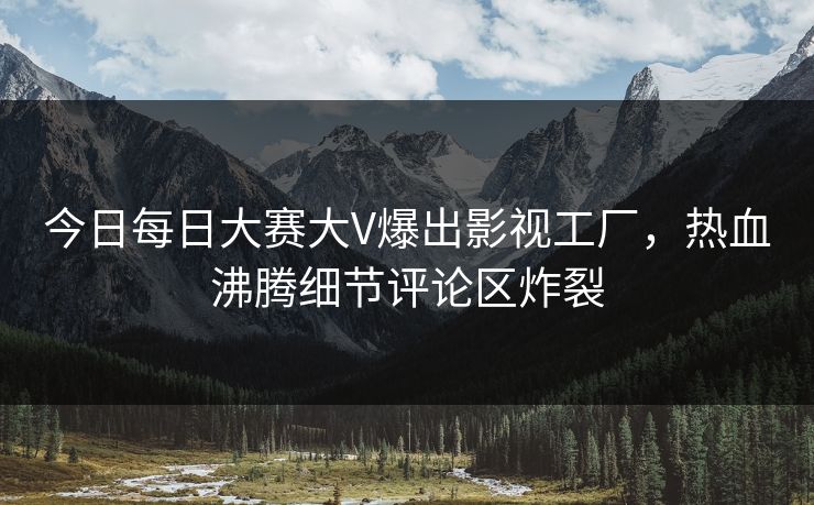 今日每日大赛大V爆出影视工厂，热血沸腾细节评论区炸裂