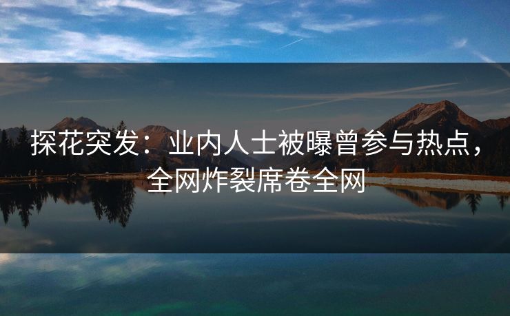 探花突发：业内人士被曝曾参与热点，全网炸裂席卷全网