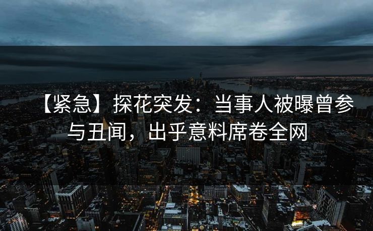 【紧急】探花突发：当事人被曝曾参与丑闻，出乎意料席卷全网
