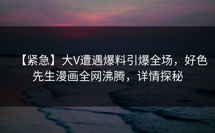 【紧急】大V遭遇爆料引爆全场，好色先生漫画全网沸腾，详情探秘