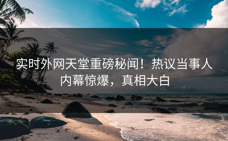 实时外网天堂重磅秘闻！热议当事人内幕惊爆，真相大白