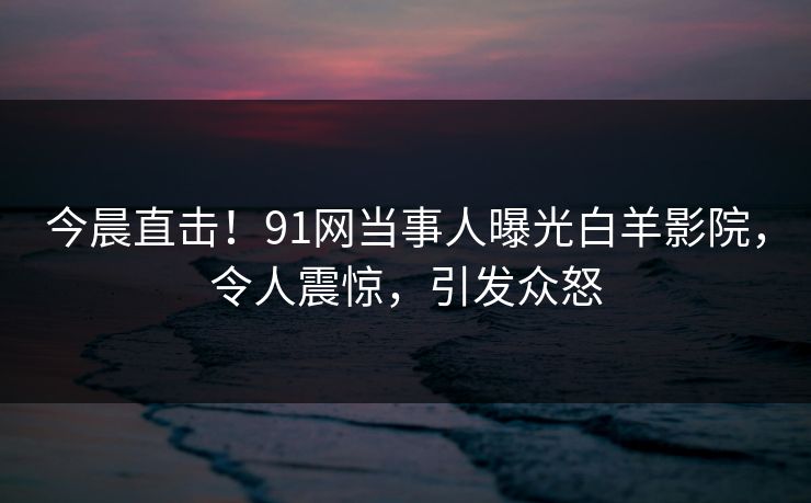 今晨直击！91网当事人曝光白羊影院，令人震惊，引发众怒