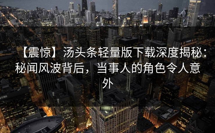 【震惊】汤头条轻量版下载深度揭秘：秘闻风波背后，当事人的角色令人意外