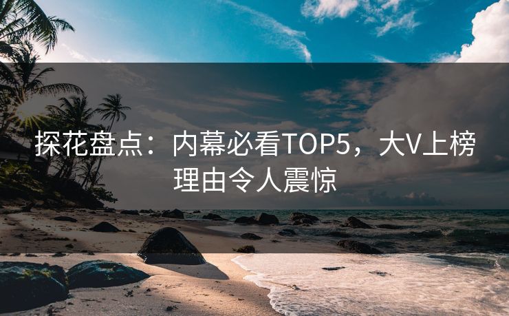 探花盘点：内幕必看TOP5，大V上榜理由令人震惊