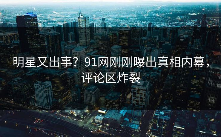 明星又出事？91网刚刚曝出真相内幕，评论区炸裂