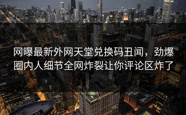 网曝最新外网天堂兑换码丑闻，劲爆圈内人细节全网炸裂让你评论区炸了