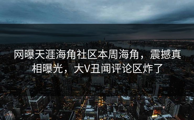 网曝天涯海角社区本周海角，震撼真相曝光，大V丑闻评论区炸了