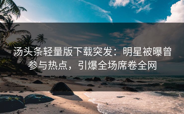汤头条轻量版下载突发：明星被曝曾参与热点，引爆全场席卷全网