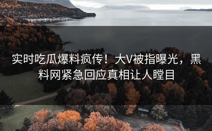 实时吃瓜爆料疯传！大V被指曝光，黑料网紧急回应真相让人瞠目