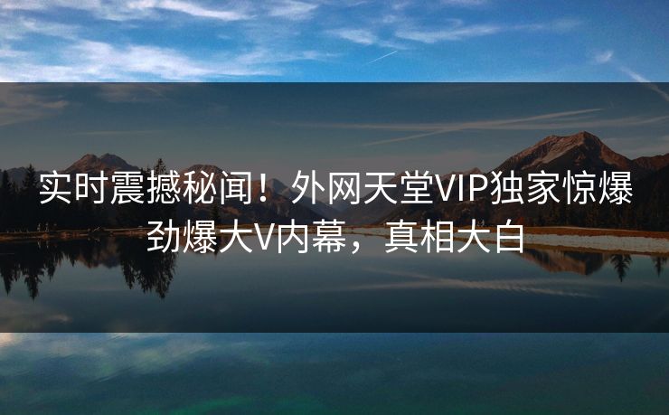 实时震撼秘闻！外网天堂VIP独家惊爆劲爆大V内幕，真相大白