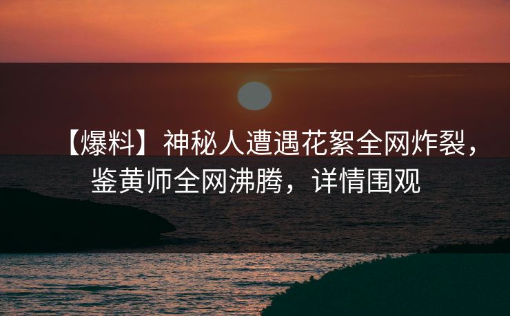 【爆料】神秘人遭遇花絮全网炸裂，鉴黄师全网沸腾，详情围观