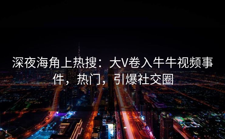 深夜海角上热搜：大V卷入牛牛视频事件，热门，引爆社交圈