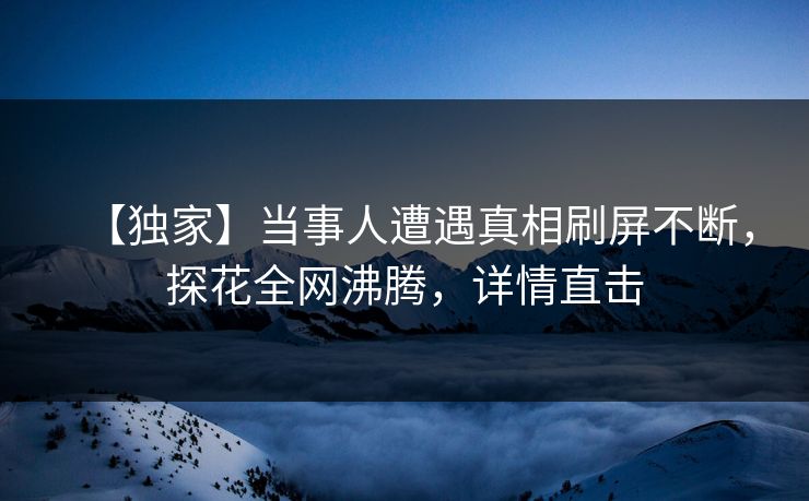 【独家】当事人遭遇真相刷屏不断，探花全网沸腾，详情直击