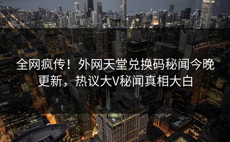 全网疯传！外网天堂兑换码秘闻今晚更新，热议大V秘闻真相大白